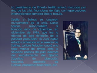 La presidencia de Ernesto Zedillo estuvo marcada por
una de las crisis financieras del siglo con repercusiones
internacionales llamada Efecto Tequila.

Zedillo y Salinas se culparon
mutuamente de la crisis. Carlos
Salinas,        responsabilizó       al
llamado error de diciembre, en
diciembre de 1994, que fue la
táctica de libre flotación de la
paridad peso-dólar, la cual había
estado controlada en el sexenio de
Salinas. La libre flotación causó una
fuga masiva de divisas ante la
situación política del país: además
del levantamiento del Ejército
Zapatista         de        Liberación
Nacional,           asesinato       de
Colosio, problemas financieros, etc.
 