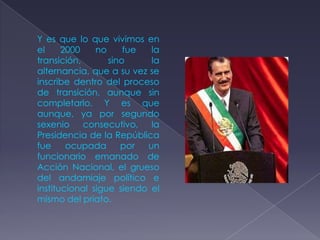 Y es que lo que vivimos en
el     2000    no     fue  la
transición,       sino     la
alternancia, que a su vez se
inscribe dentro del proceso
de transición, aunque sin
completarlo. Y es que
aunque, ya por segundo
sexenio consecutivo, la
Presidencia de la República
fue     ocupada      por  un
funcionario emanado de
Acción Nacional, el grueso
del andamiaje político e
institucional sigue siendo el
mismo del priato.
 