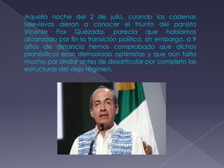 Aquella noche del 2 de julio, cuando las cadenas
televisivas dieron a conocer el triunfo del panista
Vicente Fox Quezada, parecía que habíamos
alcanzado por fin la transición política, sin embargo, a 9
años de distancia hemos comprobado que dichos
pronósticos eran demasiado optimistas y que aún falta
mucho por andar antes de desarticular por completo las
estructuras del viejo régimen.
 