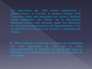 Las elecciones de 1940 fueron sangrientas y
desencantaron a muchos. El general Manuel Ávila
Camacho había sido impulsado por Lázaro Cárdenas
como candidato del Partido de la Revolución
Mexicana contra Juan Almazán, quien fue derrotado
en una jornada electoral llena de irregularidades y con
un saldo final de decenas de muertos y centenares de
heridos.



En 1940 el 64% de la población mexicana era analfabeta
con    una     esperanza    de    vida     de    41  años
aproximadamente, el país era un terreno fértil para los
contrastes y las contradicciones, por ello la búsqueda de
una unidad.
 