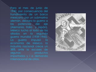 Para el mes de junio de
1942, por consecuencia del
hundimiento de un barco
mexicano por un submarino
alemán, declara la guerra a
las   potencias    del  eje
(Alemania, Italia y Japón).
México lucha al lado de los
aliados en la segunda
guerra mundial (1939-1945).
La    guerra    impulsó   la
economía de México, la
industria nacional crece un
38% ante la escases de
algunos           productos
importados y l a demanda
internacional de otros.
 