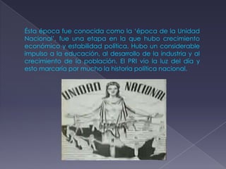 Ésta época fue conocida como la ‘época de la Unidad
Nacional’, fue una etapa en la que hubo crecimiento
económico y estabilidad política. Hubo un considerable
impulso a la educación, al desarrollo de la industria y al
crecimiento de la población. El PRI vio la luz del día y
esto marcaría por mucho la historia política nacional.
 