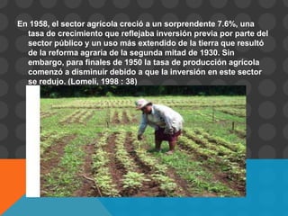 En 1958, el sector agrícola creció a un sorprendente 7.6%, una
  tasa de crecimiento que reflejaba inversión previa por parte del
  sector público y un uso más extendido de la tierra que resultó
  de la reforma agraria de la segunda mitad de 1930. Sin
  embargo, para finales de 1950 la tasa de producción agrícola
  comenzó a disminuir debido a que la inversión en este sector
  se redujo. (Lomelí, 1998 : 38)
 