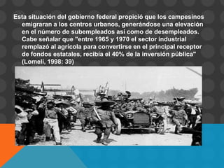 Esta situación del gobierno federal propició que los campesinos
  emigraran a los centros urbanos, generándose una elevación
  en el número de subempleados así como de desempleados.
  Cabe señalar que "entre 1965 y 1970 el sector industrial
  remplazó al agrícola para convertirse en el principal receptor
  de fondos estatales, recibía el 40% de la inversión pública"
  (Lomelí, 1998: 39)
 