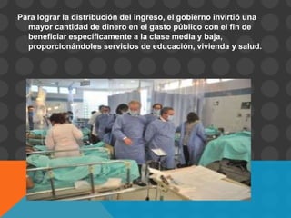 Para lograr la distribución del ingreso, el gobierno invirtió una
  mayor cantidad de dinero en el gasto público con el fin de
  beneficiar específicamente a la clase media y baja,
  proporcionándoles servicios de educación, vivienda y salud.
 