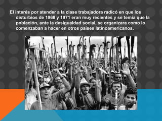 El interés por atender a la clase trabajadora radicó en que los
   disturbios de 1968 y 1971 eran muy recientes y se temía que la
   población, ante la desigualdad social, se organizara como lo
   comenzaban a hacer en otros países latinoamericanos.
 
