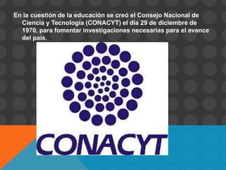 En la cuestión de la educación se creó el Consejo Nacional de
  Ciencia y Tecnología (CONACYT) el día 29 de diciembre de
  1970, para fomentar investigaciones necesarias para el avance
  del país.
 