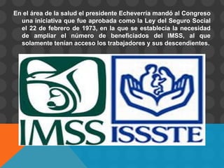 En el área de la salud el presidente Echeverría mandó al Congreso
  una iniciativa que fue aprobada como la Ley del Seguro Social
  el 22 de febrero de 1973, en la que se establecía la necesidad
  de ampliar el número de beneficiados del IMSS, al que
  solamente tenían acceso los trabajadores y sus descendientes.
 