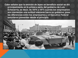Cabe señalar que la emisión de leyes en beneficio social se diò
  principalmente en la primera parte del gobierno de Luis
  Echeverría, es decir, de 1970 a 1973 cuando los empresarios
  aún mantenían una actitud tolerante hacia su gobierno, pues
  las diferencias entre los empresarios y el Ejecutivo Federal
  estuvieron presentes desde el principio.
 