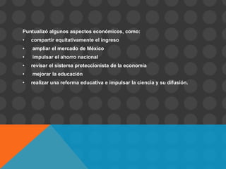 Puntualizó algunos aspectos económicos, como:
•   compartir equitativamente el ingreso
•   ampliar el mercado de México
•   impulsar el ahorro nacional
•   revisar el sistema proteccionista de la economía
•   mejorar la educación
•   realizar una reforma educativa e impulsar la ciencia y su difusión.
 