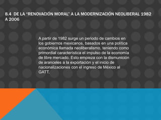8.4 DE LA “RENOVACIÓN MORAL” A LA MODERNIZACIÓN NEOLIBERAL 1982
A 2006



              A partir de 1982 surge un periodo de cambios en
              los gobiernos mexicanos, basados en una política
              económica llamada neoliberalismo, teniendo como
              primordial característica el impulso de la economía
              de libre mercado. Esto empieza con la dismunición
              de aranceles a la exportación y el inicio de
              nacionalizaciones con el ingreso de México al
              GATT.
 