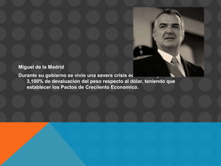Miguel de la Madrid
Durante su gobierno se vivio una severa crisis economica que alcanzo el
   3,100% de devaluacion del peso respecto al dólar, teniendo que
   establecer los Pactos de Creciiento Economico.
 