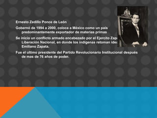 Ernesto Zedillo Ponce de León
Gobernó de 1994 a 2000, coloca a México como un país
   predominantemente exportador de materias primas
Se inicio un conflicto armado encabezado por el Ejercito Zapatista de
    Liberación Nacional, en donde los indígenas retoman ideales de
    Emiliano Zapata.
Fue el ultimo presidente del Partido Revolucionario Institucional después
   de mas de 76 años de poder.
 