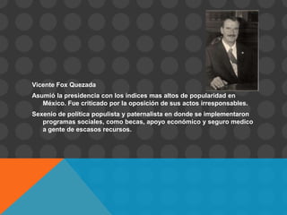 Vicente Fox Quezada
Asumió la presidencia con los índices mas altos de popularidad en
   México. Fue criticado por la oposición de sus actos irresponsables.
Sexenio de política populista y paternalista en donde se implementaron
   programas sociales, como becas, apoyo económico y seguro medico
   a gente de escasos recursos.
 