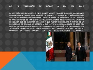 8.5     LA     TRANSICIÓN       DE     MÉXICO       A     FIN     DEL      SIGLO


DE LOS PAÍSES EN DESARROLLO EN EL MUNDO MÉXICO ES QUIZÁ AHORA EL MÁS GRANDE
LABORATORIO DE TRANSFORMACIÓN POLÍTICA, SOCIAL Y ECONÓMICA. ES EL PAÍS CON EL MÁS
ANTIGUO SISTEMA POLÍTICO BASADO EN LA HEGEMONÍA DE UN PARTIDO DE ESTADO. TAMBIÉN
EL PAÍS EN DONDE SE HAN DADO LAS TRANSFORMACIONES MÁS VELOCES DE APERTURA
ECONÓMICA QUE SE INICIARON EN 1982 Y QUE FUERON REFORZADAS A PARTIR DE LA
PRESIDENCIA DE SALINAS DE GORTARI, Y QUE LLEVÓ A LA FIRMA A FINES DE 1993 DEL
ACUERDO DE LIBRE COMERCIO CON LOS ESTADOS UNIDOS Y CANADÁ. POR ESTAS REZONES LA
TRANSICIÓN MEXICANA TIENE CARACTERÍSTICAS MUY PARTICULARES QUE HA HECHO
COINCIDIR LA CRISIS POLÍTICA CON LAS TRANSFORMACIONES ECONÓMICAS.
 