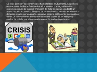 La crisis política y la económica se han reforzado mutuamente. La primera
estaba presente desde fines de los años sesenta. La segunda se hizo
evidente después de la crisis financiera de 1982 en la que se adoptó un
nuevo modelo económico. Ninguna de las dos ha sido resuelta en el sentido
de haber creado, por una parte, un nuevo sistema político más democrático,
o bien un nuevo modelo económico que diera cuenta de los rezagos y
cuellos de botella que el nacionalismo económico había generado.
 