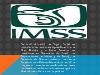 Se fundó el Instituto del Seguro Social; se
reanudaron las relaciones diplomáticas con la
Gran Bretaña y la Unión Soviética; se
convirtieron en Secretarías de Estado los
Departamentos de Marina y de Trabajo; la
Secretaría de Guerra cambió su nombre a
Secretaría de la Defensa Nacional; se decretó la
congelación de rentas en beneficio de las clases
populares; se continuó con la reforma agraria y
el reparto de la tierra a los campesinos.
 