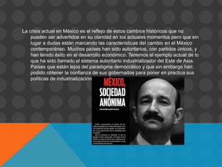 La crisis actual en México es el reflejo de estos cambios históricos que no
    pueden ser advertidos en su claridad en los actuales momentos pero que sin
    lugar a dudas están marcando las características del cambio en el México
    contemporáneo. Muchos países han sido autoritarios, con partidos únicos, y
    han tenido éxito en el desarrollo económico. Tenemos el ejemplo actual de lo
    que ha sido llamado el sistema autoritario industrializador del Este de Asia.
    Países que están lejos del paradigma democrático y que sin embargo han
    podido obtener la confianza de sus gobernados para poner en practica sus
    políticas de industrialización rápida.
 