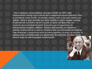 Con el ascenso a la presidencia de López Portillo en 1976, este
neopopulismo retoma vigor a través de la inesperada riqueza petrolera. Para
el presidente López Portillo, el petróleo estaba unido a ese gran destino por
realizar. Sería el gran talismán que haría factible la nueva riqueza nacional.
El petróleo se convertiría así en la punta de lanza del desarrollo, por
conducto de la autodeterminación financiera que la exportación de
hidrocarburos otorgaría a México. Durante este sexenio, se realizaron
grandes inversiones en lo que se consideró eran las actividades estratégicas
más dinámicas y productivas como el mismo petróleo, el acero, la química, la
petroquímica, los fertilizantes y la electricidad. El desarrollo de estas ramas
sería la base de este despegue modernizador.
 