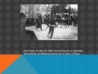 El primero de abril de 1944 fue víctima de un atentado
del teniente de Artillería Antonio de la Lama y Rojas.
 