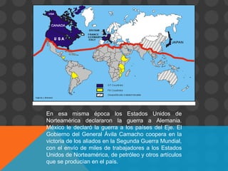 En esa misma época los Estados Unidos de
Norteamérica declararon la guerra a Alemania.
México le declaró la guerra a los países del Eje. El
Gobierno del General Ávila Camacho coopera en la
victoria de los aliados en la Segunda Guerra Mundial,
con el envío de miles de trabajadores a los Estados
Unidos de Norteamérica, de petróleo y otros artículos
que se producían en el país.
 