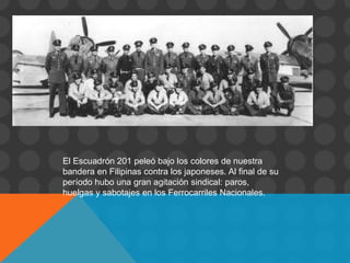 El Escuadrón 201 peleó bajo los colores de nuestra
bandera en Filipinas contra los japoneses. Al final de su
período hubo una gran agitación sindical: paros,
huelgas y sabotajes en los Ferrocarriles Nacionales.
 