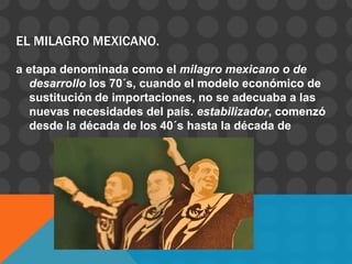 EL MILAGRO MEXICANO.

a etapa denominada como el milagro mexicano o de
   desarrollo los 70´s, cuando el modelo económico de
   sustitución de importaciones, no se adecuaba a las
   nuevas necesidades del país. estabilizador, comenzó
   desde la década de los 40´s hasta la década de
 