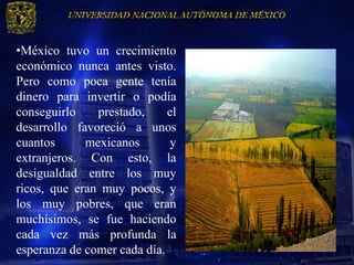 •México tuvo un crecimiento
económico nunca antes visto.
Pero como poca gente tenía
dinero para invertir o podía
conseguirlo    prestado,     el
desarrollo favoreció a unos
cuantos      mexicanos       y
extranjeros. Con esto, la
desigualdad entre los muy
ricos, que eran muy pocos, y
los muy pobres, que eran
muchísimos, se fue haciendo
cada vez más profunda la
esperanza de comer cada día.
 