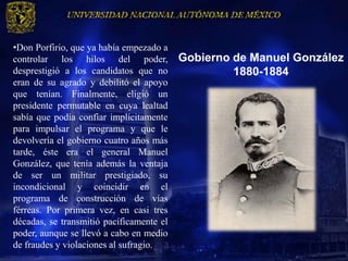 •Don Porfirio, que ya había empezado a
controlar los hilos del poder,            Gobierno de Manuel González
desprestigió a los candidatos que no               1880-1884
eran de su agrado y debilitó el apoyo
que tenían. Finalmente, eligió un
presidente permutable en cuya lealtad
sabía que podía confiar implícitamente
para impulsar el programa y que le
devolvería el gobierno cuatro años más
tarde, éste era el general Manuel
González, que tenía además la ventaja
de ser un militar prestigiado, su
incondicional y coincidir en el
programa de construcción de vías
férreas. Por primera vez, en casi tres
décadas, se transmitió pacíficamente el
poder, aunque se llevó a cabo en medio
de fraudes y violaciones al sufragio.
 