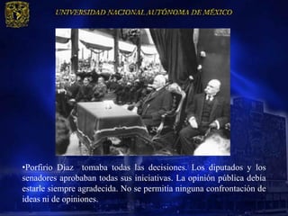 •Porfirio Díaz tomaba todas las decisiones. Los diputados y los
senadores aprobaban todas sus iniciativas. La opinión pública debía
estarle siempre agradecida. No se permitía ninguna confrontación de
ideas ni de opiniones.
 