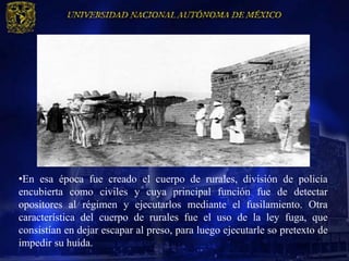 •En esa época fue creado el cuerpo de rurales, división de policía
encubierta como civiles y cuya principal función fue de detectar
opositores al régimen y ejecutarlos mediante el fusilamiento. Otra
característica del cuerpo de rurales fue el uso de la ley fuga, que
consistían en dejar escapar al preso, para luego ejecutarle so pretexto de
impedir su huida.
 