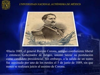 •Hacia 1889, el general Ramón Corona, antiguo combatiente liberal
y entonces Gobernador de Jalisco, intentó lanzar su postulación
como candidato presidencial. Sin embargo, a la salida de un teatro
fue asesinado por uno de los rurales el 5 de junio de 1889, sin que
nunca se realizara juicio al asesino de Corona.
 