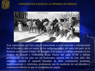 •Las represiones que tuvo mayor repercusión a nivel nacional e internacional
fue la llevada a cabo en contra de los indígenas yaqui, del norte del país, en la
frontera con Estados Unidos de América. Los yaquis se habían asentado en los
estados de Sonora y Chihuahua desde finales del siglo XVIII y habían
permanecido en ese sitio sin ser molestados durante más de cien años. Sin
embargo, durante el segundo mandato de Díaz comenzaron protestas,
manifestaciones y rebeliones protestando por la condición de servidumbre y
explotación laboral en que se mantenían los yaquis.
 
