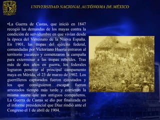 •La Guerra de Castas, que inició en 1847
recogió las demandas de los mayas contra la
condición de servidumbre en que vivían desde
la época del Virreinato de la Nueva España.
En 1901, las tropas del ejército federal,
comandadas por Victoriano Huerta entraron al
territorio yucateco y comenzaron la campaña
para exterminar a las tropas rebeldes. Tras
más de dos años en guerra, los federales
lograron penetrar al principal campamento
maya en Mérida, el 23 de marzo de 1902. Los
guerrilleros capturados fueron ejecutados y
los que consiguieron escapar fueron
arrestados tiempo más tarde y corrieron la
misma suerte que sus antiguos compañeros.
La Guerra de Castas se dio por finalizada en
el informe presidencial que Díaz rindió ante el
Congreso el 1 de abril de 1904.
 
