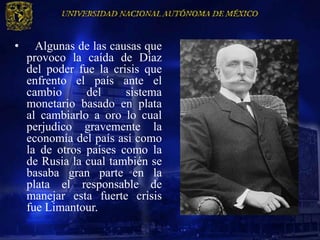 •     Algunas de las causas que
    provoco la caída de Díaz
    del poder fue la crisis que
    enfrento el país ante el
    cambio      del     sistema
    monetario basado en plata
    al cambiarlo a oro lo cual
    perjudico gravemente la
    economía del país así como
    la de otros países como la
    de Rusia la cual también se
    basaba gran parte en la
    plata el responsable de
    manejar esta fuerte crisis
    fue Limantour.
 