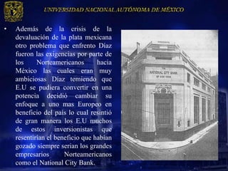 •   Además de la crisis de la
    devaluación de la plata mexicana
    otro problema que enfrento Díaz
    fueron las exigencias por parte de
    los     Norteamericanos       hacia
    México las cuales eran muy
    ambiciosas Díaz temiendo que
    E.U se pudiera convertir en una
    potencia decidió cambiar su
    enfoque a uno mas Europeo en
    beneficio del país lo cual resintió
    de gran manera los E.U muchos
    de estos inversionistas que
    resentirían el beneficio que habían
    gozado siempre serian los grandes
    empresarios       Norteamericanos
    como el National City Bank.
 