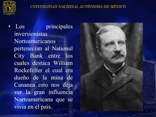 • Los           principales
  inversionistas
  Norteamericanos
  pertenecían al National
  City Bank entre los
  cuales destaca William
  Rockefeller el cual era
  dueño de la mina de
  Cananea esto nos deja
  ver la gran influencia
  Norteamericana que se
  vivía en el país.
 