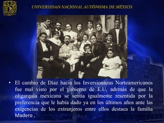 • El cambio de Díaz hacia los Inversionistas Norteamericanos
  fue mal visto por el gobierno de E.U, además de que la
  oligarquía mexicana se sentía igualmente resentida por la
  preferencia que le había dado ya en los últimos años ante las
  exigencias de los extranjeros entre ellos destaca la familia
  Madero .
 
