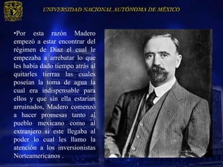 •Por esta razón Madero
empezó a estar encontrar del
régimen de Díaz el cual le
empezaba a arrebatar lo que
les había dado tiempo atrás al
quitarles tierras las cuales
poseían la toma de agua la
cual era indispensable para
ellos y que sin ella estarían
arruinados, Madero comenzó
a hacer promesas tanto al
pueblo mexicano como al
extranjero si este llegaba al
poder lo cual les llamo la
atención a los inversionistas
Norteamericanos .
 