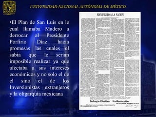 •El Plan de San Luis en le
cual llamaba Madero a
derrocar al Presidente
Porfirio     Díaz     hacia
promesas las cuales el
sabia que le serian
imposible realizar ya que
afectaba a sus intereses
económicos y no solo el de
el sino el de los
Inversionistas extranjeros
y la oligarquía mexicana
 
