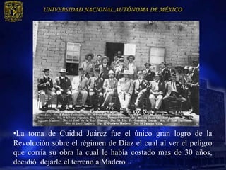•La toma de Cuidad Juárez fue el único gran logro de la
Revolución sobre el régimen de Díaz el cual al ver el peligro
que corría su obra la cual le había costado mas de 30 años,
decidió dejarle el terreno a Madero
 