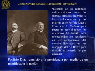 •Después de los continuos
                              enfrentamientos entre las
                              fuerzas armadas federales y
                              las revolucionarias, y las
                              pláticas entre Porfirio Díaz y
                              Francisco I. Madero para
                              pactar un cese al fuego, los
                              miembros del Partido Anti
                              reeleccionista se reunieron
                              en el campamento del
                              ejército libertador, en los
                              márgenes del río Bravo para
                              discutir un acuerdo de paz
                              nacional
Porfirio Díaz renunció a la presidencia por medio de un
manifiesto a la nación.
 