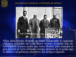 •Díaz diría tiempo después de haber renunciado lo siguiente
«Madero a soltado un León ahora veamos si puede con el»
refiriéndose al poco poder que tenia Madero para manejar al
país lo cual se vería reflejado tiempo después en el golpe que
le darían a su gobierno miembros del antiguo régimen.
 
