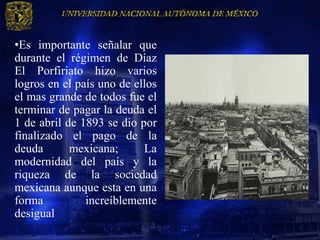 •Es importante señalar que
durante el régimen de Díaz
El Porfiriato hizo varios
logros en el país uno de ellos
el mas grande de todos fue el
terminar de pagar la deuda el
1 de abril de 1893 se dio por
finalizado el pago de la
deuda       mexicana;      La
modernidad del país y la
riqueza de la sociedad
mexicana aunque esta en una
forma          increíblemente
desigual
 