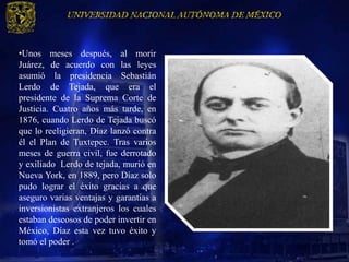 •Unos meses después, al morir
Juárez, de acuerdo con las leyes
asumió la presidencia Sebastián
Lerdo de Tejada, que era el
presidente de la Suprema Corte de
Justicia. Cuatro años más tarde, en
1876, cuando Lerdo de Tejada buscó
que lo reeligieran, Díaz lanzó contra
él el Plan de Tuxtepec. Tras varios
meses de guerra civil, fue derrotado
y exiliado Lerdo de tejada, murió en
Nueva York, en 1889, pero Díaz solo
pudo lograr el éxito gracias a que
aseguro varias ventajas y garantías a
inversionistas extranjeros los cuales
estaban deseosos de poder invertir en
México, Díaz esta vez tuvo éxito y
tomó el poder .
 