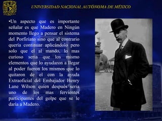 •Un aspecto que es importante
señalar es que Madero en Ningún
momento llego a pensar el sistema
del Porfiriato sino que al contrario
quería continuar aplicándolo pero
solo que el al mando, lo mas
curioso seria que los mismo
elementos que lo ayudaron a llegar
al poder fueron los mismos que lo
quitaron de el con la ayuda
Extraoficial del Embajador Henry
Lane Wilson quien después seria
uno de los mas fervientes
participantes del golpe que se le
daría a Madero.
 