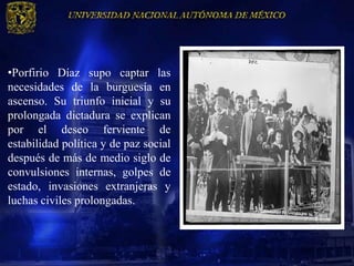 •Porfirio Díaz supo captar las
necesidades de la burguesía en
ascenso. Su triunfo inicial y su
prolongada dictadura se explican
por el deseo ferviente de
estabilidad política y de paz social
después de más de medio siglo de
convulsiones internas, golpes de
estado, invasiones extranjeras y
luchas civiles prolongadas.
 