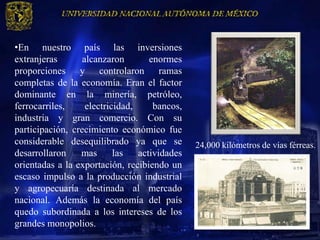 •En nuestro país las inversiones
extranjeras       alcanzaron        enormes
proporciones y controlaron ramas
completas de la economía. Eran el factor
dominante en la minería, petróleo,
ferrocarriles,     electricidad,     bancos,
industria y gran comercio. Con su
participación, crecimiento económico fue
considerable desequilibrado ya que se          24,000 kilómetros de vías férreas.
desarrollaron    mas       las   actividades
orientadas a la exportación, recibiendo un
escaso impulso a la producción industrial
y agropecuaria destinada al mercado
nacional. Además la economía del país
quedo subordinada a los intereses de los
grandes monopolios.
 