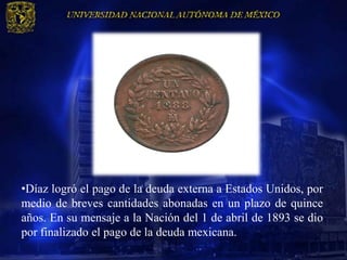 •Díaz logró el pago de la deuda externa a Estados Unidos, por
medio de breves cantidades abonadas en un plazo de quince
años. En su mensaje a la Nación del 1 de abril de 1893 se dio
por finalizado el pago de la deuda mexicana.
 