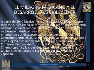 EL MILAGRO MEXICANO Y EL
         DESARROLLO ESTABLECEDOR
A partir de 1940 México inicio una etapa llamada el milagro
mexicano, esta etapa se caracterizó por ser de un crecimiento
sostenido y fue el cambio hacia la formación de una nación
moderna e industrializada.
empezando por el sucesor del ex presidente Manuel Ávila
Camacho; siendo el Lic. Miguel Alemán Valdés de 1946 a 1952
cuyos logros mas importantes fueron la creación de la
Comisión Nacional del Turismo, la Comisión Nacional de
Cinematografía y la creación de la ciudad Politécnica, la
Ciudad Universitaria y la Escuela Militar de Aviación de
Zapopan.


                                                                11
 